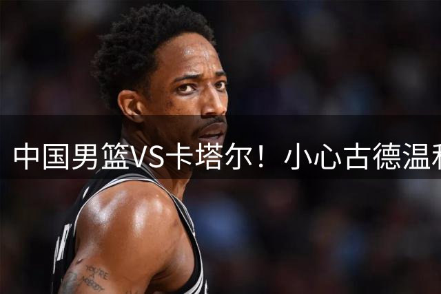 中国男篮VS卡塔尔！小心古德温和欧洲内线，杨瀚森确定出战