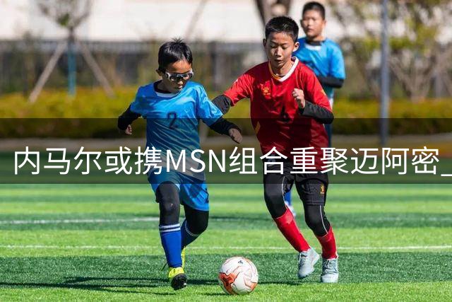 内马尔或携MSN组合重聚迈阿密 贝克汉姆成关键推手