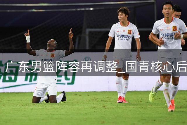 广东男篮阵容再调整 国青核心后卫或离队