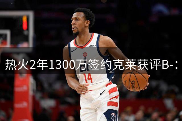 热火2年1300万签约克莱获评B-：投射价值仍存但隐患明显