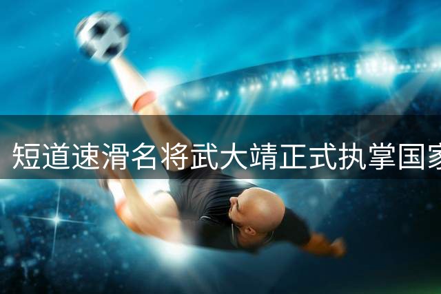 短道速滑名将武大靖正式执掌国家队教鞭