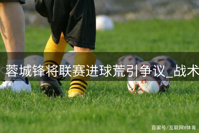 蓉城锋将联赛进球荒引争议 战术价值被低估需客观评价