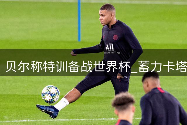 贝尔称特训备战世界杯 蓄力卡塔尔士气正旺