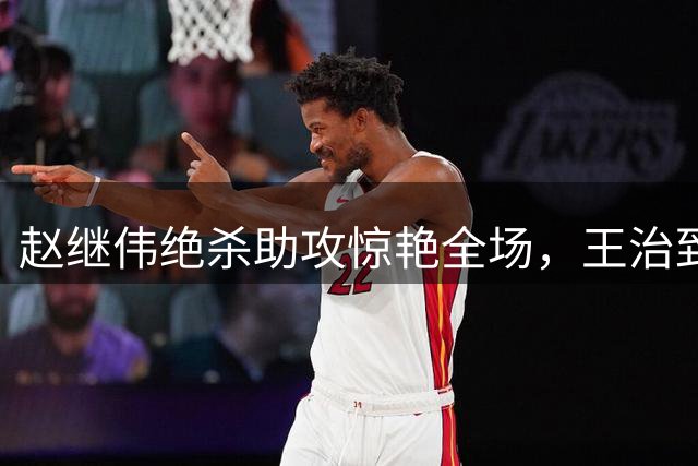赵继伟绝杀助攻惊艳全场，王治郅赛后追问细节