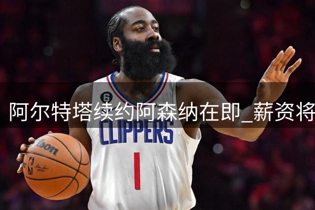 阿尔特塔续约阿森纳在即 薪资将迎显著提升
